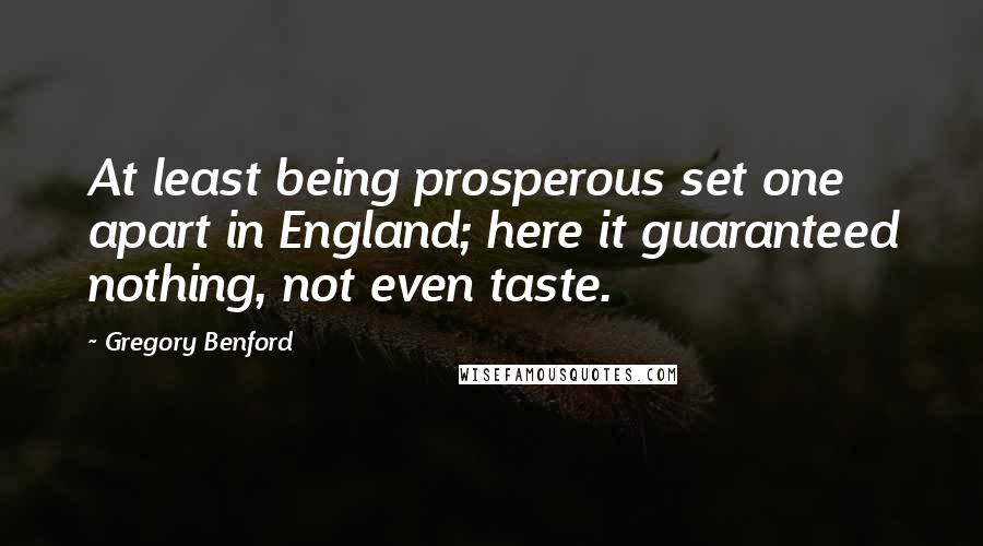 Gregory Benford quotes: At least being prosperous set one apart in England; here it guaranteed nothing, not even taste. Gregory Benford quotes: At least being prosperous set one apart in England; here it guaranteed nothing, not even taste.