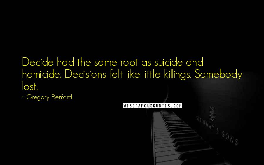 Gregory Benford quotes: Decide had the same root as suicide and homicide. Decisions felt like little killings. Somebody lost. Gregory Benford quotes: Decide had the same root as suicide and homicide. Decisions felt like little killings. Somebody lost.