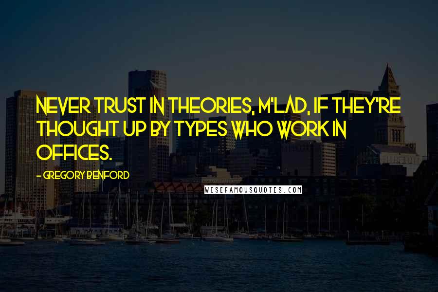 Gregory Benford quotes: Never trust in theories, m'lad, if they're thought up by types who work in offices. Gregory Benford quotes: Never trust in theories, m'lad, if they're thought up by types who work in offices.