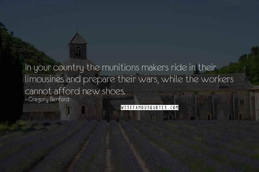 Gregory Benford quotes: In your country the munitions makers ride in their limousines and prepare their wars, while the workers cannot afford new shoes.