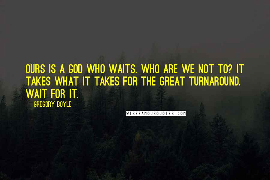 Gregory Boyle quotes: Ours is a God who waits. Who are we not to? It takes what it takes for the great turnaround. Wait for it. Gregory Boyle quotes: Ours is a God who waits. Who are we not to? It takes what it takes for the great turnaround. Wait for it.