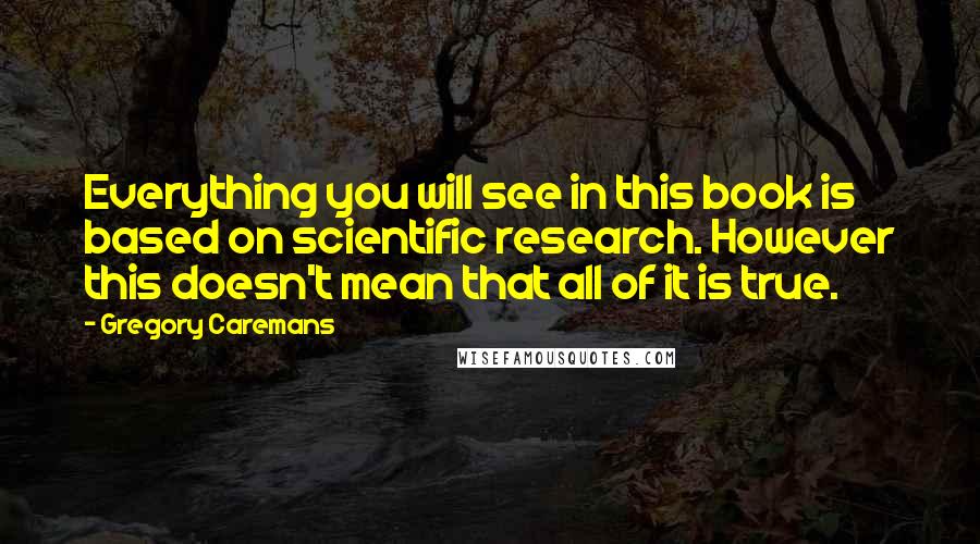 Gregory Caremans quotes: Everything you will see in this book is based on scientific research. However this doesn't mean that all of it is true. Gregory Caremans quotes: Everything you will see in this book is based on scientific research. However this doesn't mean that all of it is true.