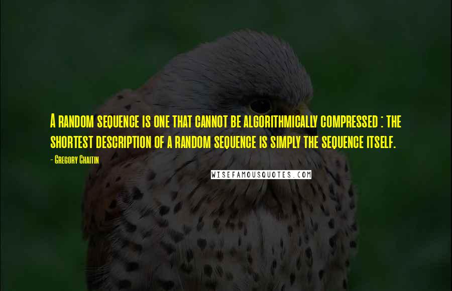 Gregory Chaitin quotes: A random sequence is one that cannot be algorithmically compressed : the shortest description of a random sequence is simply the sequence itself. Gregory Chaitin quotes: A random sequence is one that cannot be algorithmically compressed : the shortest description of a random sequence is simply the sequence itself.