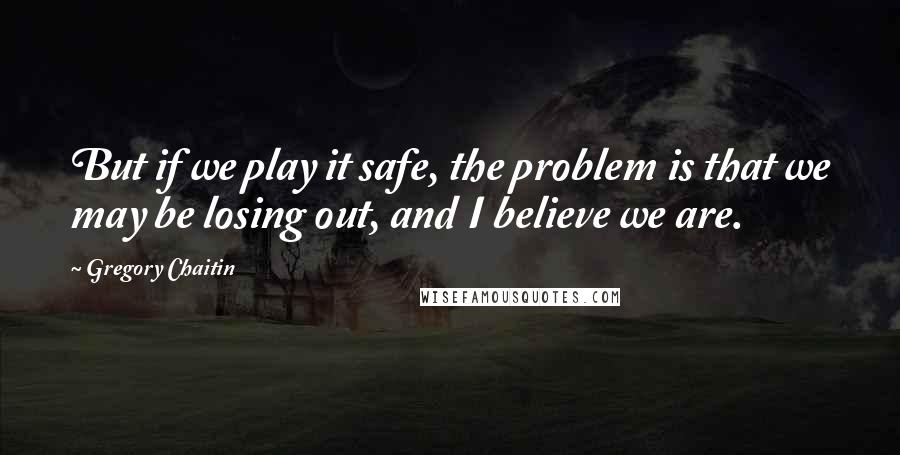 Gregory Chaitin quotes: But if we play it safe, the problem is that we may be losing out, and I believe we are.