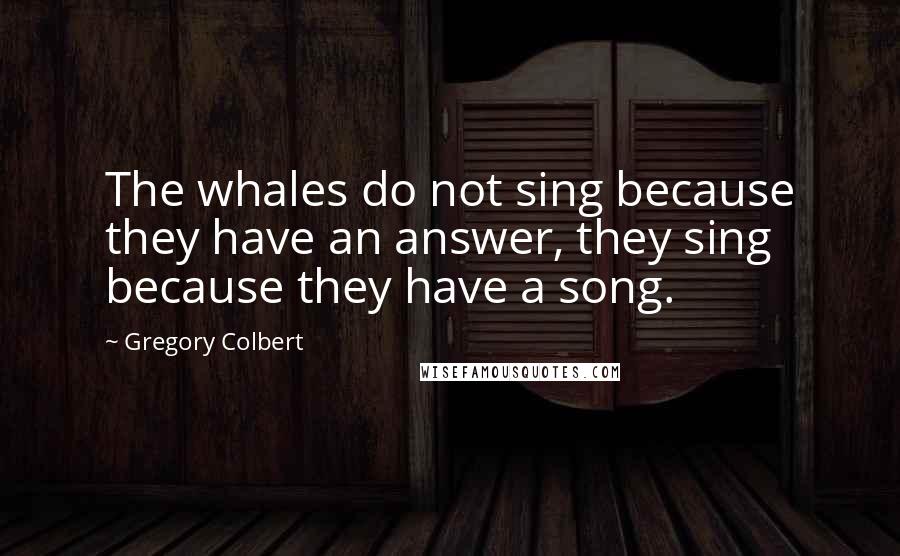 Gregory Colbert quotes: The whales do not sing because they have an answer, they sing because they have a song.