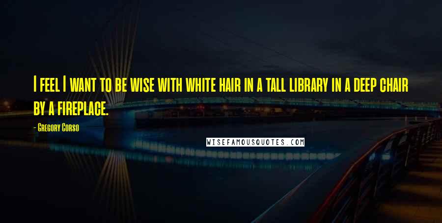 Gregory Corso quotes: I feel I want to be wise with white hair in a tall library in a deep chair by a fireplace.