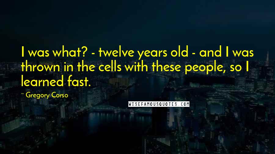 Gregory Corso quotes: I was what? - twelve years old - and I was thrown in the cells with these people, so I learned fast.