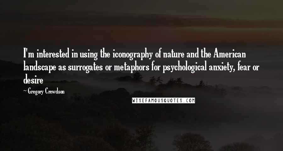 Gregory Crewdson quotes: I'm interested in using the iconography of nature and the American landscape as surrogates or metaphors for psychological anxiety, fear or desire