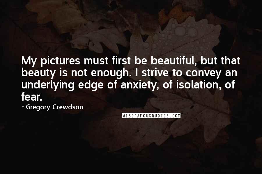 Gregory Crewdson quotes: My pictures must first be beautiful, but that beauty is not enough. I strive to convey an underlying edge of anxiety, of isolation, of fear.