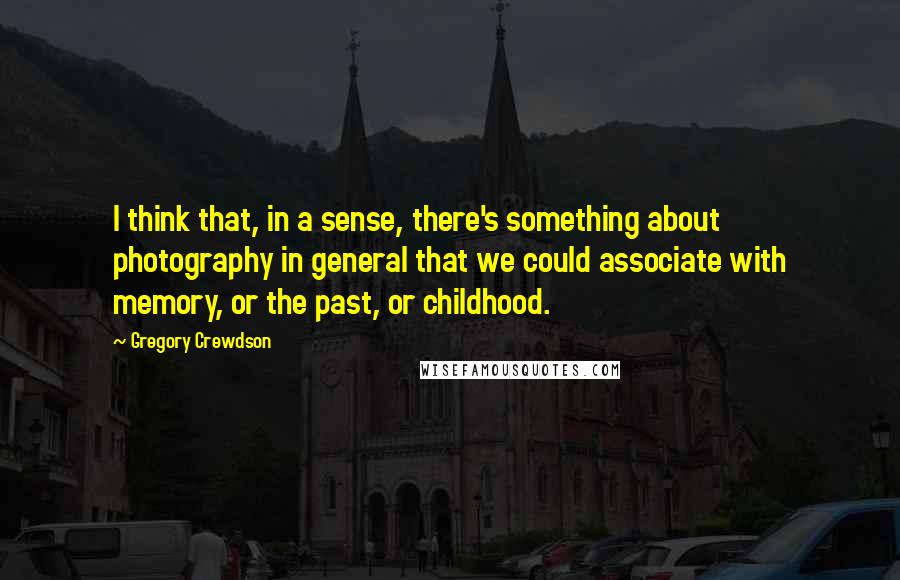 Gregory Crewdson quotes: I think that, in a sense, there's something about photography in general that we could associate with memory, or the past, or childhood.