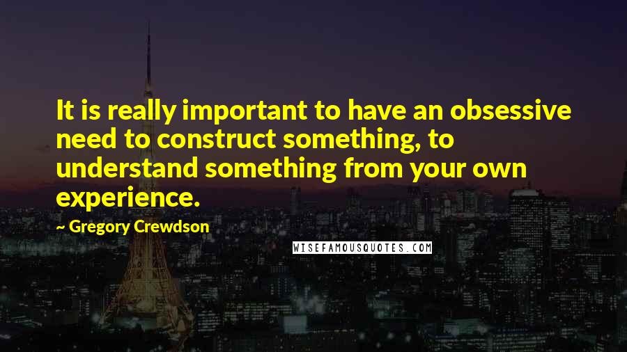 Gregory Crewdson quotes: It is really important to have an obsessive need to construct something, to understand something from your own experience.