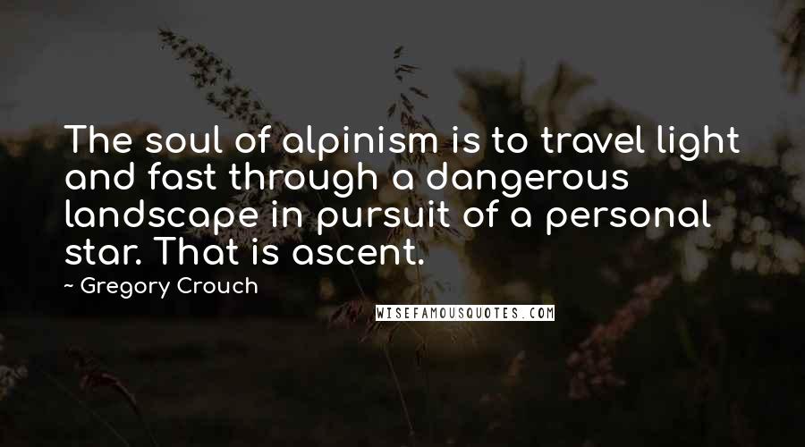 Gregory Crouch quotes: The soul of alpinism is to travel light and fast through a dangerous landscape in pursuit of a personal star. That is ascent. Gregory Crouch quotes: The soul of alpinism is to travel light and fast through a dangerous landscape in pursuit of a personal star. That is ascent.