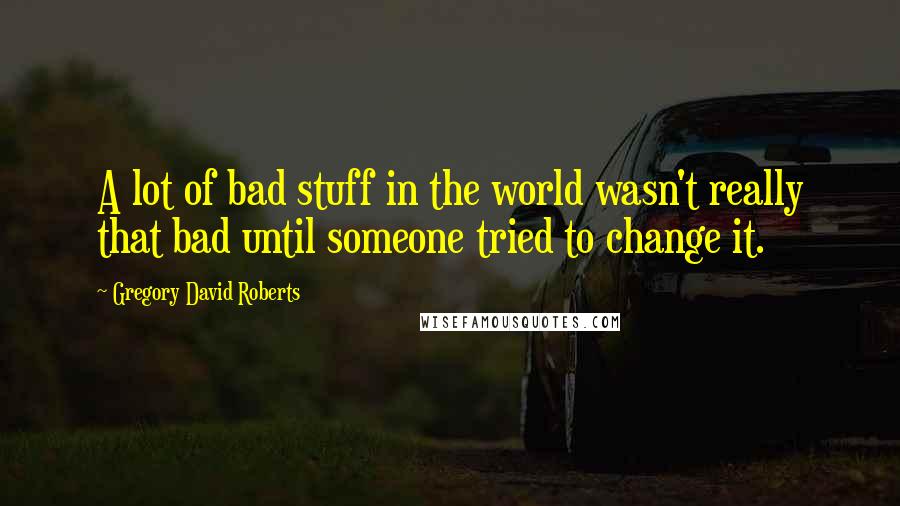 Gregory David Roberts quotes: A lot of bad stuff in the world wasn't really that bad until someone tried to change it.