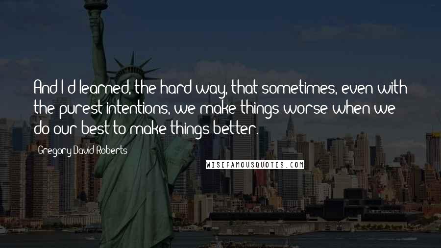 Gregory David Roberts quotes: And I'd learned, the hard way, that sometimes, even with the purest intentions, we make things worse when we do our best to make things better.