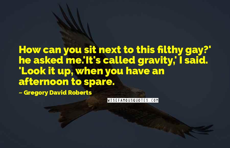 Gregory David Roberts quotes: How can you sit next to this filthy gay?' he asked me.'It's called gravity,' I said. 'Look it up, when you have an afternoon to spare.