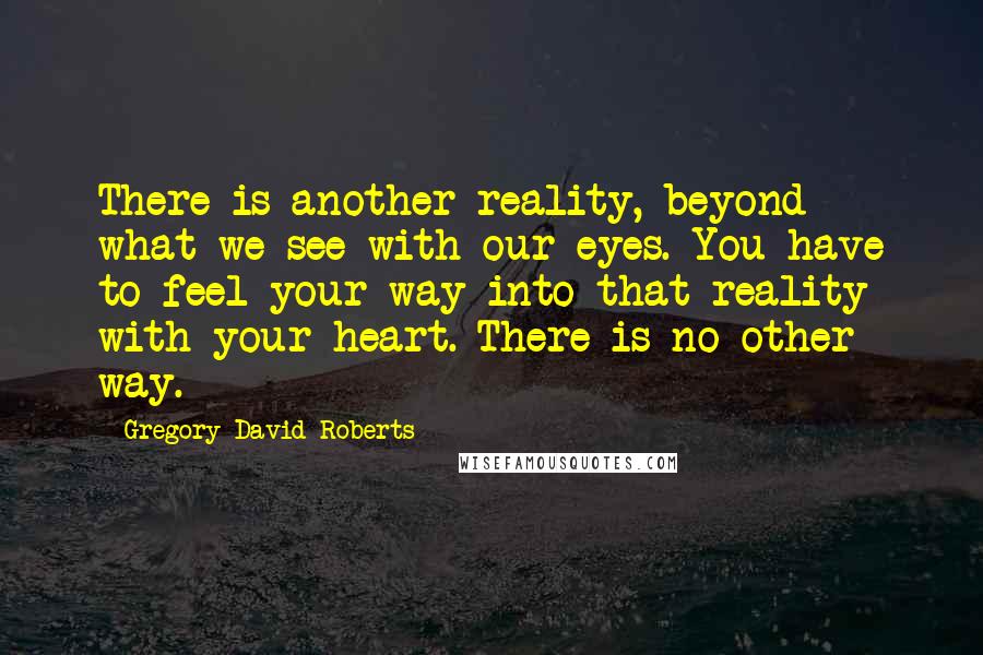 Gregory David Roberts quotes: There is another reality, beyond what we see with our eyes. You have to feel your way into that reality with your heart. There is no other way.