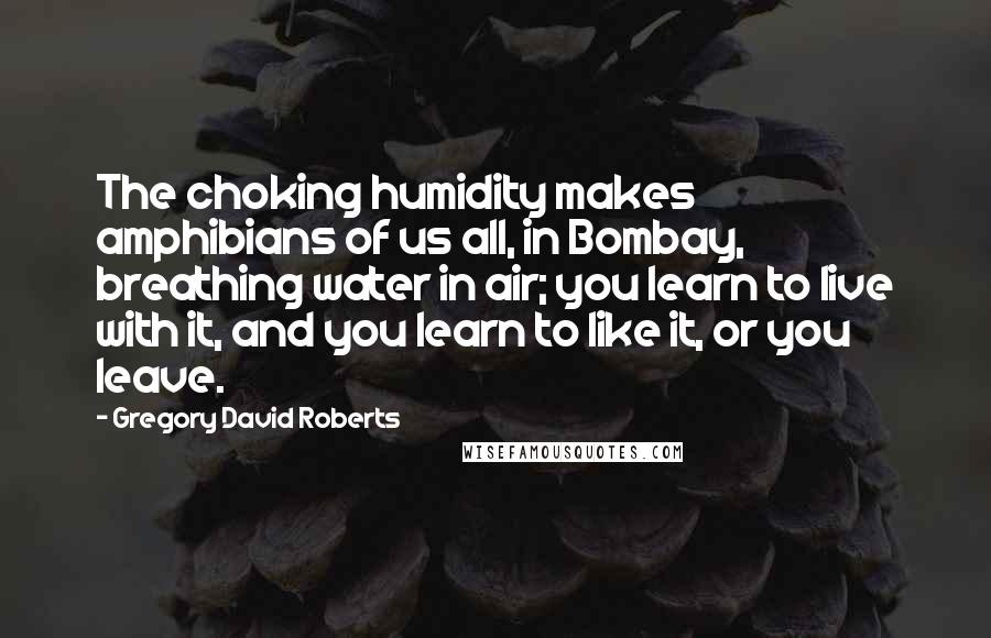 Gregory David Roberts quotes: The choking humidity makes amphibians of us all, in Bombay, breathing water in air; you learn to live with it, and you learn to like it, or you leave.