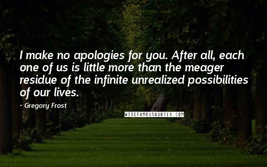 Gregory Frost quotes: I make no apologies for you. After all, each one of us is little more than the meager residue of the infinite unrealized possibilities of our lives. Gregory Frost quotes: I make no apologies for you. After all, each one of us is little more than the meager residue of the infinite unrealized possibilities of our lives.