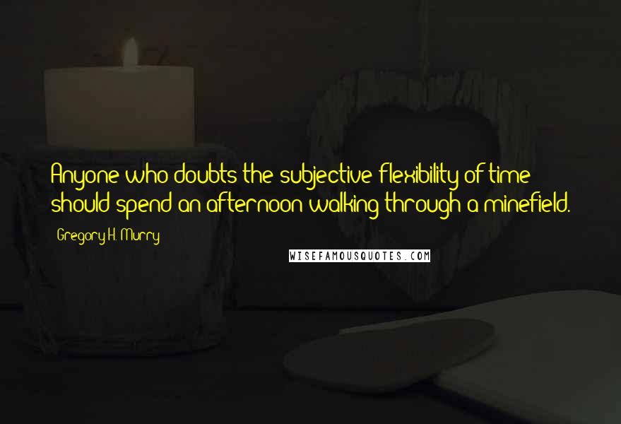 Gregory H. Murry quotes: Anyone who doubts the subjective flexibility of time should spend an afternoon walking through a minefield. Gregory H. Murry quotes: Anyone who doubts the subjective flexibility of time should spend an afternoon walking through a minefield.