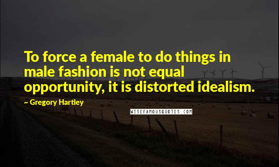 Gregory Hartley quotes: To force a female to do things in male fashion is not equal opportunity, it is distorted idealism.