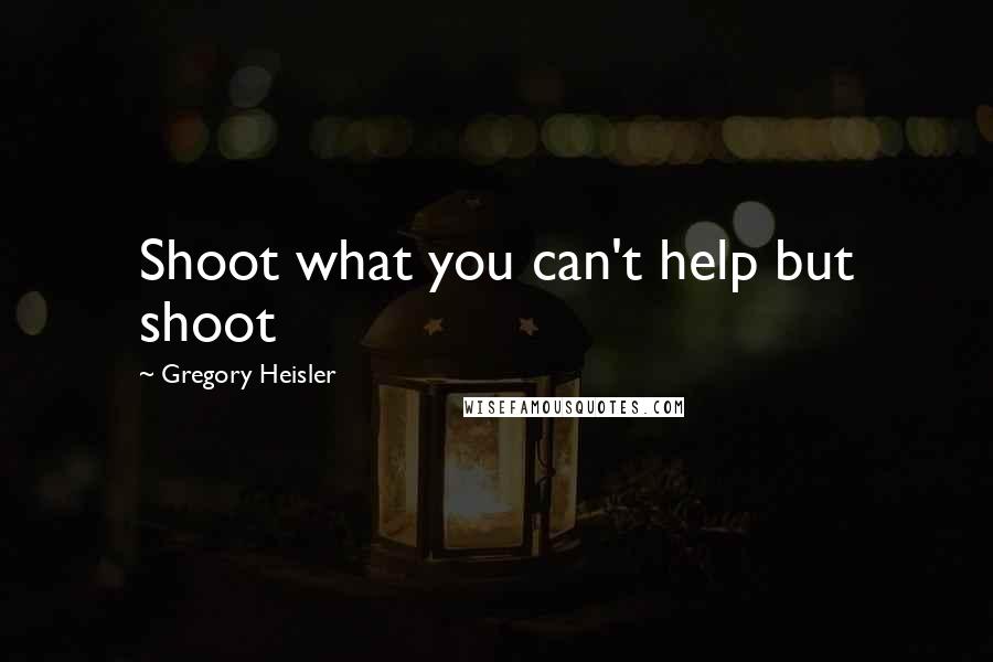 Gregory Heisler quotes: Shoot what you can't help but shoot