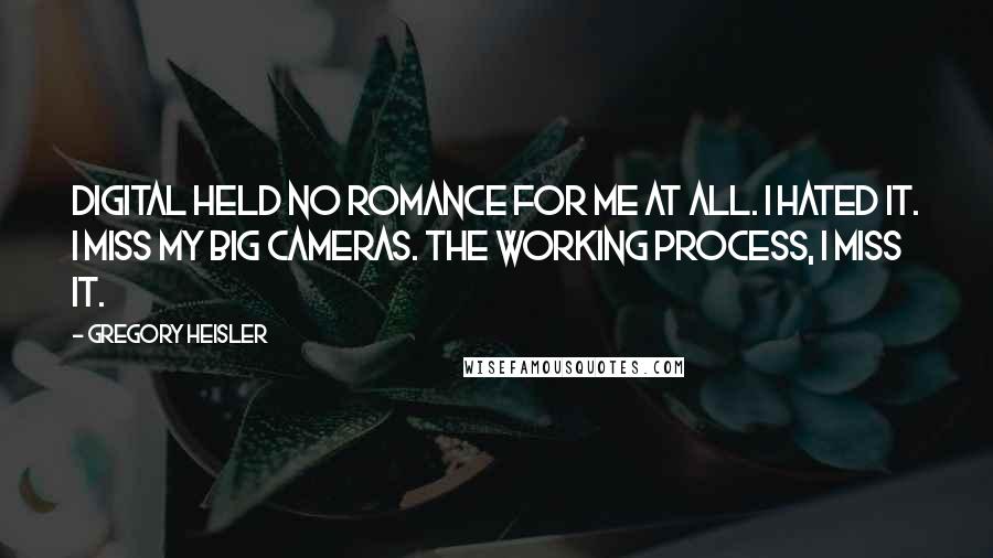 Gregory Heisler quotes: Digital held no romance for me at all. I hated it. I miss my big cameras. The working process, I miss it. Gregory Heisler quotes: Digital held no romance for me at all. I hated it. I miss my big cameras. The working process, I miss it.