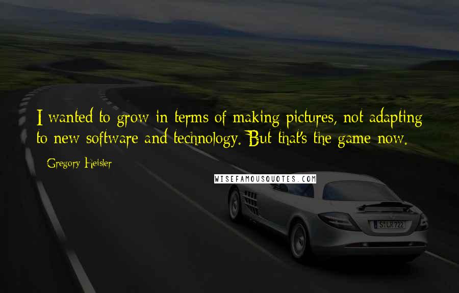 Gregory Heisler quotes: I wanted to grow in terms of making pictures, not adapting to new software and technology. But that's the game now. Gregory Heisler quotes: I wanted to grow in terms of making pictures, not adapting to new software and technology. But that's the game now.
