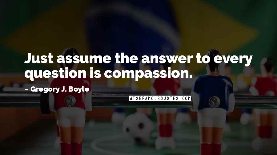 Gregory J. Boyle quotes: Just assume the answer to every question is compassion.