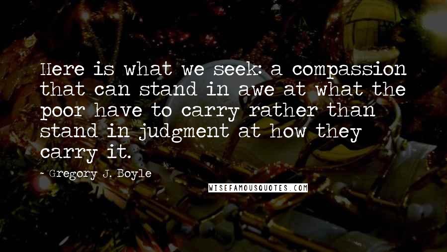 Gregory J. Boyle quotes: Here is what we seek: a compassion that can stand in awe at what the poor have to carry rather than stand in judgment at how they carry it.