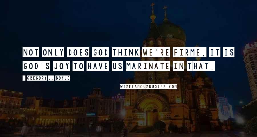 Gregory J. Boyle quotes: Not only does God think we're firme, it is God's joy to have us marinate in that.