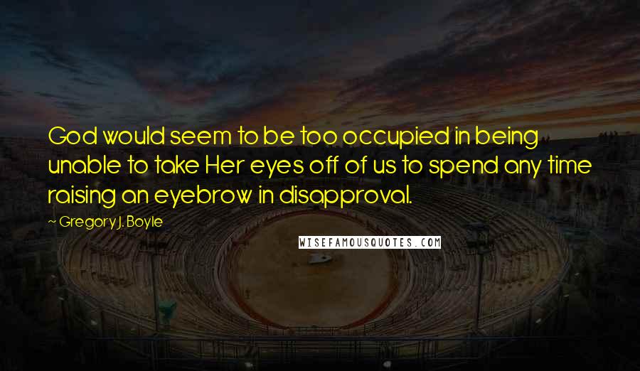 Gregory J. Boyle quotes: God would seem to be too occupied in being unable to take Her eyes off of us to spend any time raising an eyebrow in disapproval. Gregory J. Boyle quotes: God would seem to be too occupied in being unable to take Her eyes off of us to spend any time raising an eyebrow in disapproval.