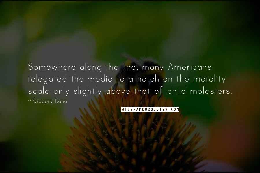 Gregory Kane quotes: Somewhere along the line, many Americans relegated the media to a notch on the morality scale only slightly above that of child molesters. Gregory Kane quotes: Somewhere along the line, many Americans relegated the media to a notch on the morality scale only slightly above that of child molesters.