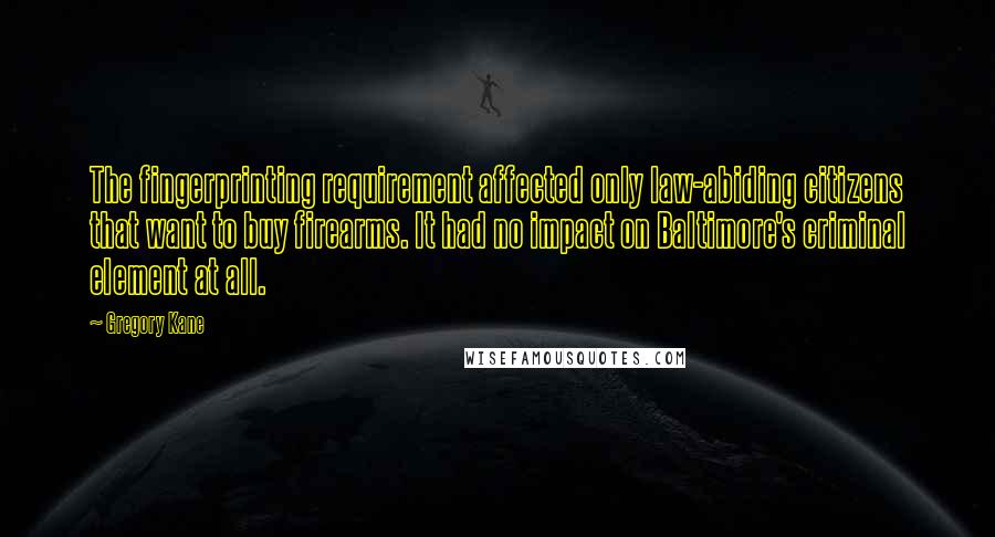 Gregory Kane quotes: The fingerprinting requirement affected only law-abiding citizens that want to buy firearms. It had no impact on Baltimore's criminal element at all. Gregory Kane quotes: The fingerprinting requirement affected only law-abiding citizens that want to buy firearms. It had no impact on Baltimore's criminal element at all.