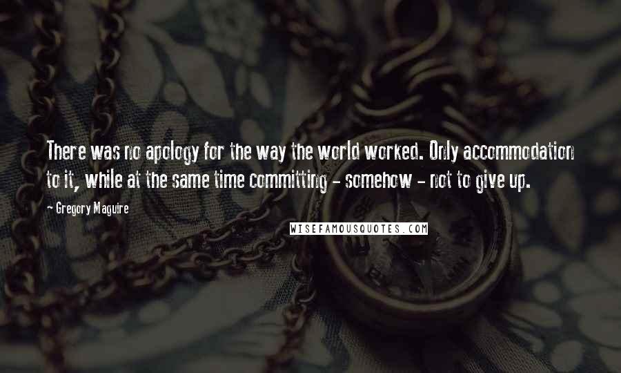 Gregory Maguire quotes: There was no apology for the way the world worked. Only accommodation to it, while at the same time committing - somehow - not to give up. Gregory Maguire quotes: There was no apology for the way the world worked. Only accommodation to it, while at the same time committing - somehow - not to give up.