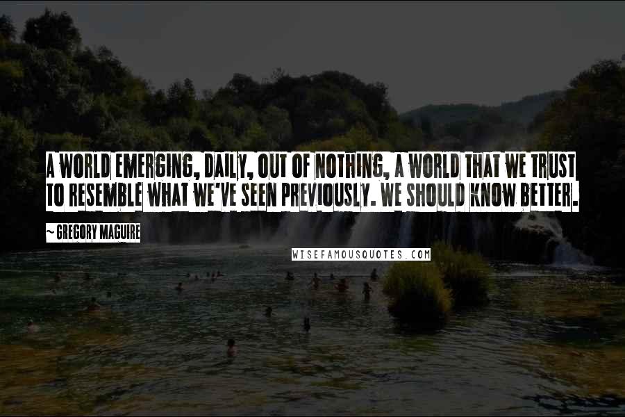 Gregory Maguire quotes: A world emerging, daily, out of nothing, a world that we trust to resemble what we've seen previously. We should know better. Gregory Maguire quotes: A world emerging, daily, out of nothing, a world that we trust to resemble what we've seen previously. We should know better.