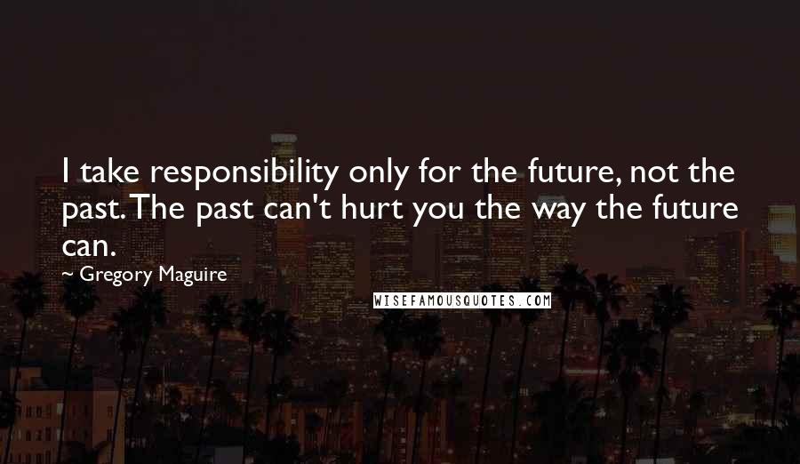 Gregory Maguire quotes: I take responsibility only for the future, not the past. The past can't hurt you the way the future can.