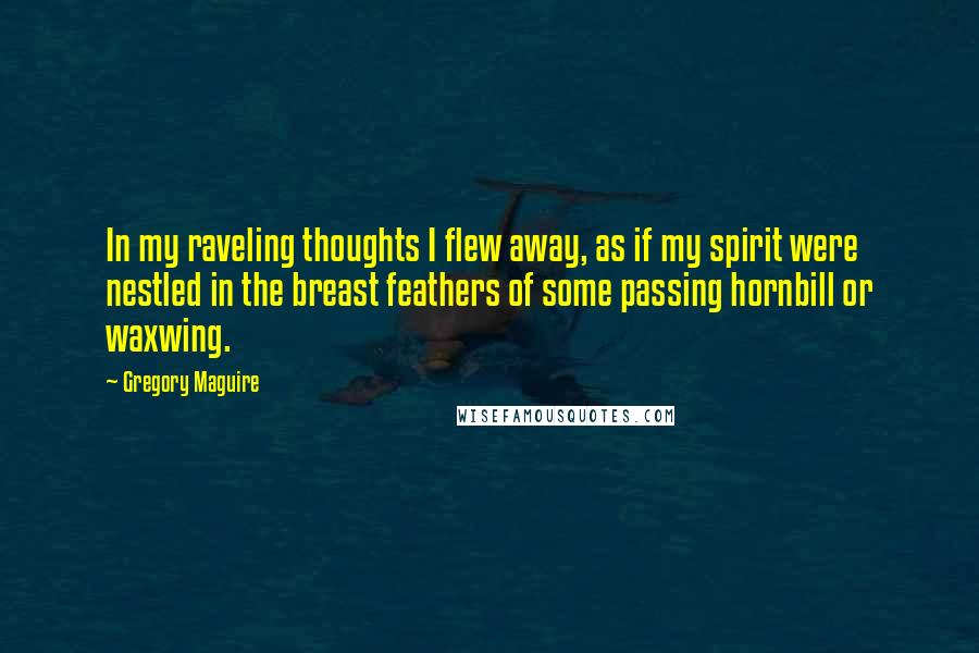 Gregory Maguire quotes: In my raveling thoughts I flew away, as if my spirit were nestled in the breast feathers of some passing hornbill or waxwing.