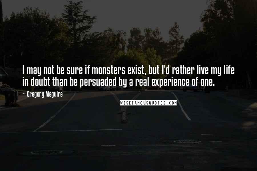 Gregory Maguire quotes: I may not be sure if monsters exist, but I'd rather live my life in doubt than be persuaded by a real experience of one.