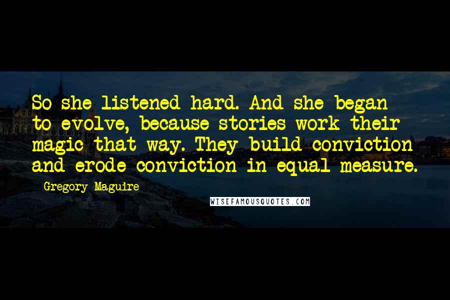 Gregory Maguire quotes: So she listened hard. And she began to evolve, because stories work their magic that way. They build conviction and erode conviction in equal measure. Gregory Maguire quotes: So she listened hard. And she began to evolve, because stories work their magic that way. They build conviction and erode conviction in equal measure.