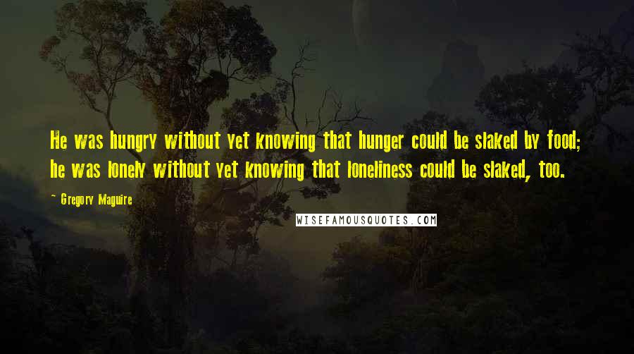 Gregory Maguire quotes: He was hungry without yet knowing that hunger could be slaked by food; he was lonely without yet knowing that loneliness could be slaked, too. Gregory Maguire quotes: He was hungry without yet knowing that hunger could be slaked by food; he was lonely without yet knowing that loneliness could be slaked, too.