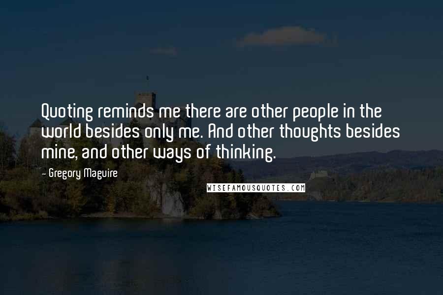 Gregory Maguire quotes: Quoting reminds me there are other people in the world besides only me. And other thoughts besides mine, and other ways of thinking. Gregory Maguire quotes: Quoting reminds me there are other people in the world besides only me. And other thoughts besides mine, and other ways of thinking.