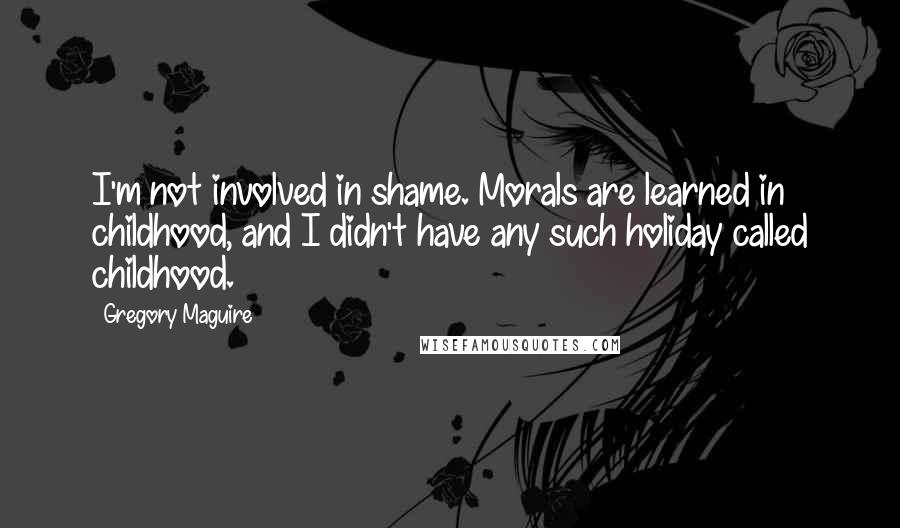Gregory Maguire quotes: I'm not involved in shame. Morals are learned in childhood, and I didn't have any such holiday called childhood. Gregory Maguire quotes: I'm not involved in shame. Morals are learned in childhood, and I didn't have any such holiday called childhood.