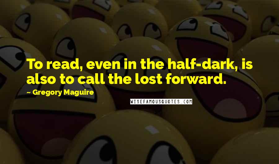 Gregory Maguire quotes: To read, even in the half-dark, is also to call the lost forward.