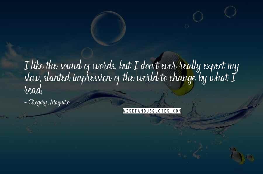 Gregory Maguire quotes: I like the sound of words, but I don't ever really expect my slow, slanted impression of the world to change by what I read. Gregory Maguire quotes: I like the sound of words, but I don't ever really expect my slow, slanted impression of the world to change by what I read.