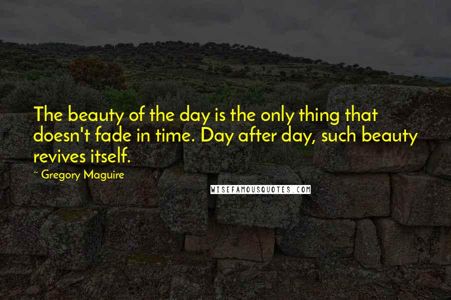 Gregory Maguire quotes: The beauty of the day is the only thing that doesn't fade in time. Day after day, such beauty revives itself.