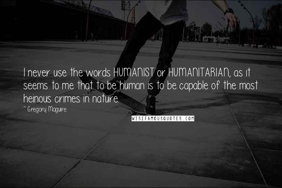 Gregory Maguire quotes: I never use the words HUMANIST or HUMANITARIAN, as it seems to me that to be human is to be capable of the most heinous crimes in nature.