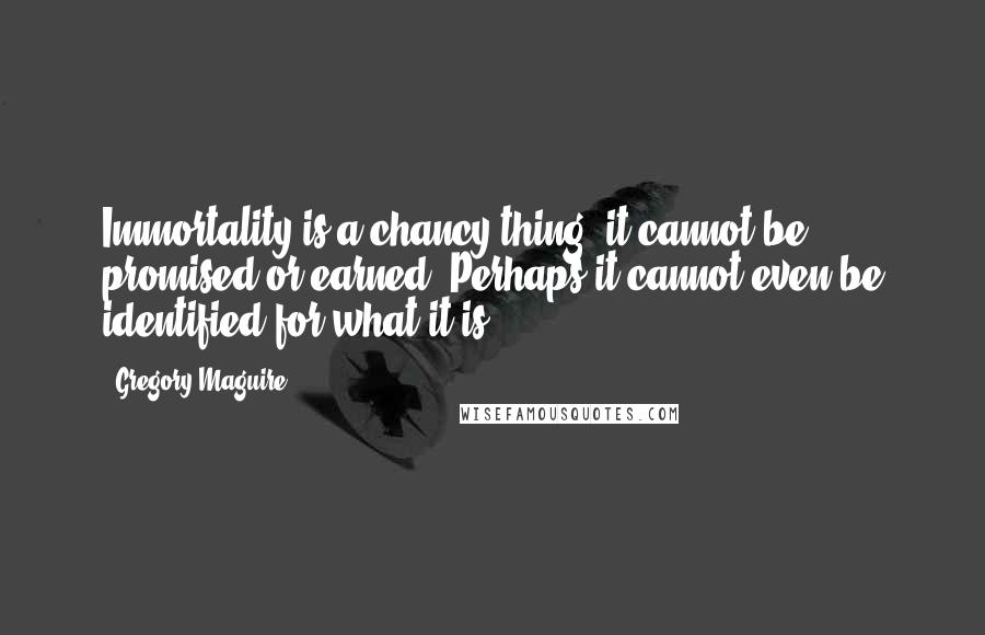 Gregory Maguire quotes: Immortality is a chancy thing; it cannot be promised or earned. Perhaps it cannot even be identified for what it is.