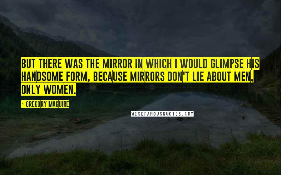 Gregory Maguire quotes: But there was the mirror in which I would glimpse his handsome form, because mirrors don't lie about men, only women.