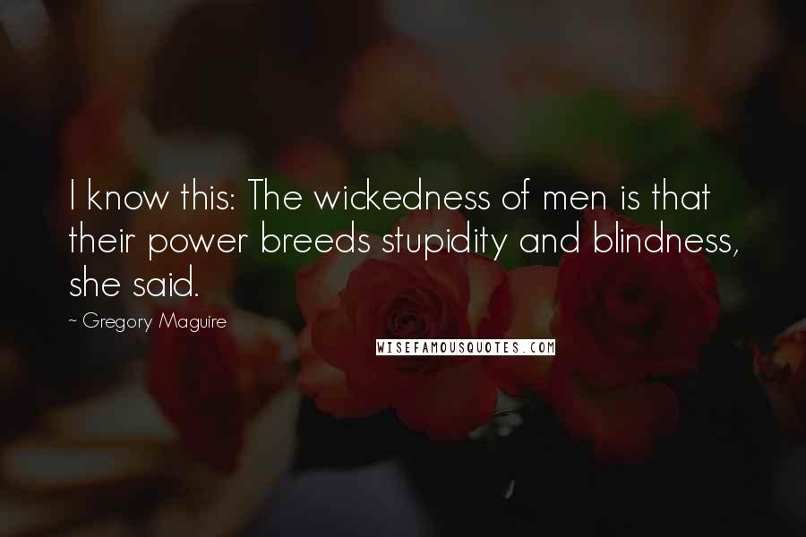 Gregory Maguire quotes: I know this: The wickedness of men is that their power breeds stupidity and blindness, she said.