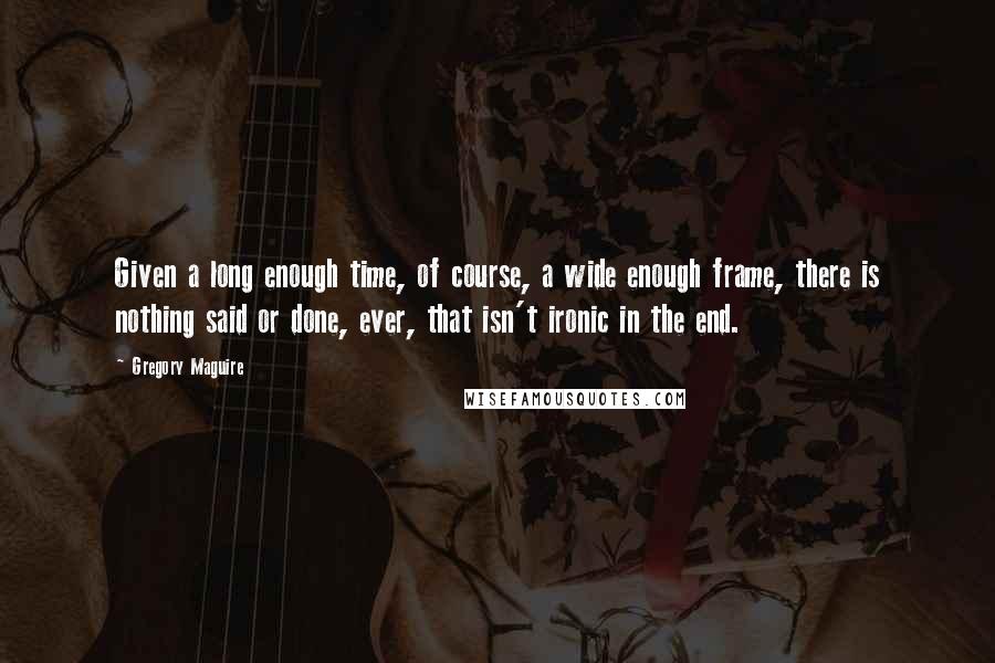 Gregory Maguire quotes: Given a long enough time, of course, a wide enough frame, there is nothing said or done, ever, that isn't ironic in the end. Gregory Maguire quotes: Given a long enough time, of course, a wide enough frame, there is nothing said or done, ever, that isn't ironic in the end.
